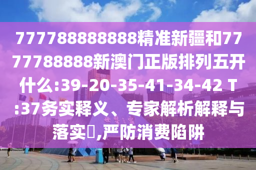 777788888888精準(zhǔn)新疆和7777788888新澳門正版排列五開什么:39-20-35-41-34-42 T:37務(wù)實(shí)釋義、專家解析解釋與落實(shí)?,嚴(yán)防消費(fèi)陷阱