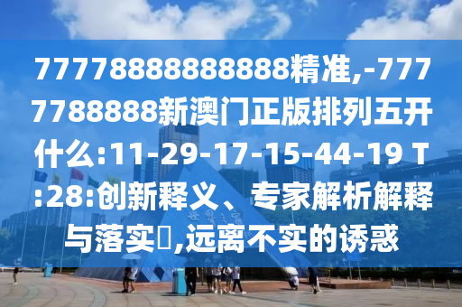 77778888888888精準(zhǔn),-7777788888新澳門(mén)正版排列五開(kāi)什么:11-29-17-15-44-19 T:28:創(chuàng)新釋義、專(zhuān)家解析解釋與落實(shí)?,遠(yuǎn)離不實(shí)的誘惑
