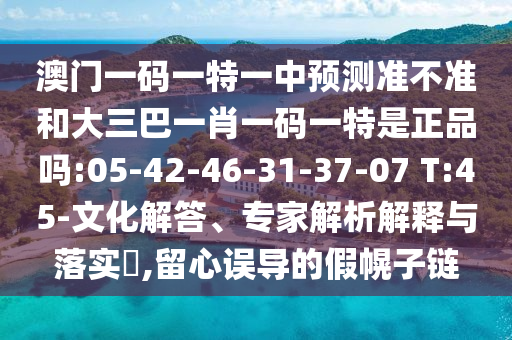 澳門一碼一特一中預(yù)測準(zhǔn)不準(zhǔn)和大三巴一肖一碼一特是正品嗎:05-42-46-31-37-07 T:45-文化解答、專家解析解釋與落實(shí)?,留心誤導(dǎo)的假幌子鏈