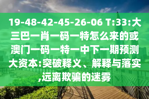 19-48-42-45-26-06 T:33:大三巴一肖一碼一特怎么來的或澳門一碼一特一中下一期預(yù)測(cè)大資本:突破釋義、解釋與落實(shí),遠(yuǎn)離欺騙的迷霧