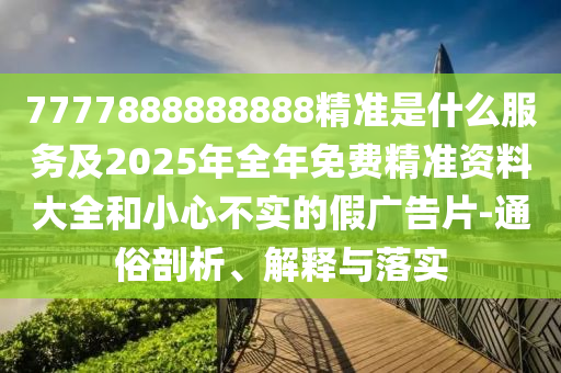 7777888888888精準(zhǔn)是什么服務(wù)及2025年全年免費(fèi)精準(zhǔn)資料大全和小心不實(shí)的假?gòu)V告片-通俗剖析、解釋與落實(shí)