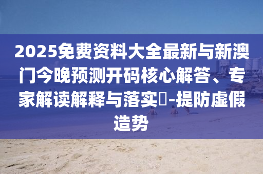 2025免費資料大全最新與新澳門今晚預(yù)測開碼核心解答、專家解讀解釋與落實?-提防虛假造勢