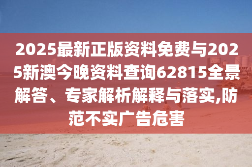2025最新正版資料免費與2025新澳今晚資料查詢62815全景解答、專家解析解釋與落實,防范不實廣告危害