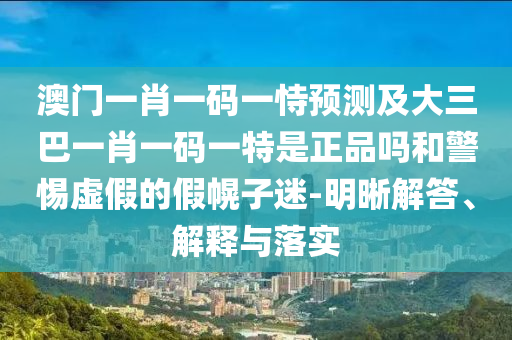 澳門一肖一碼一恃預(yù)測(cè)及大三巴一肖一碼一特是正品嗎和警惕虛假的假幌子迷-明晰解答、解釋與落實(shí)