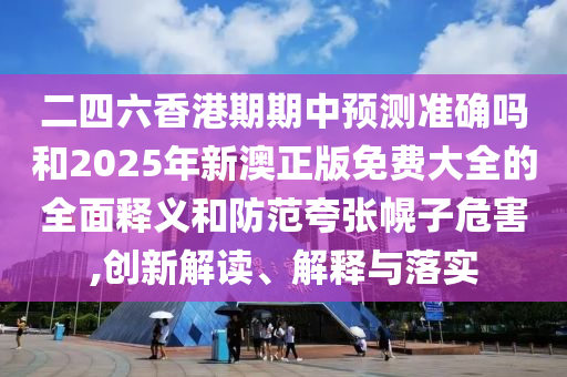 二四六香港期期中預(yù)測(cè)準(zhǔn)確嗎和2025年新澳正版免費(fèi)大全的全面釋義和防范夸張幌子危害,創(chuàng)新解讀、解釋與落實(shí)