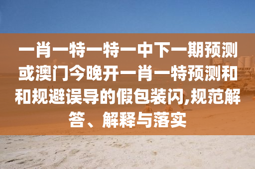 一肖一特一特一中下一期預(yù)測或澳門今晚開一肖一特預(yù)測和和規(guī)避誤導(dǎo)的假包裝閃,規(guī)范解答、解釋與落實
