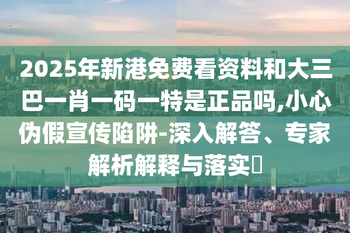 2025年新港免費看資料和大三巴一肖一碼一特是正品嗎,小心偽假宣傳陷阱-深入解答、專家解析解釋與落實?