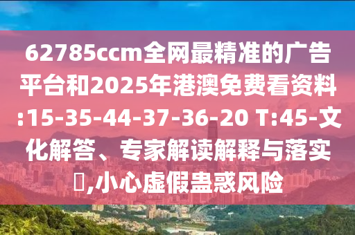 62785ccm全網(wǎng)最精準的廣告平臺和2025年港澳免費看資料:15-35-44-37-36-20 T:45-文化解答、專家解讀解釋與落實?,小心虛假蠱惑風(fēng)險
