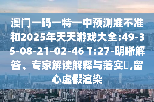 澳門一碼一特一中預(yù)測準(zhǔn)不準(zhǔn)和2025年天天游戲大全:49-35-08-21-02-46 T:27-明晰解答、專家解讀解釋與落實(shí)?,留心虛假渲染