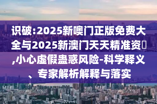 識(shí)破:2025新噢門正版免費(fèi)大全與2025新澳門天天精準(zhǔn)資枓,小心虛假蠱惑風(fēng)險(xiǎn)-科學(xué)釋義、專家解析解釋與落實(shí)
