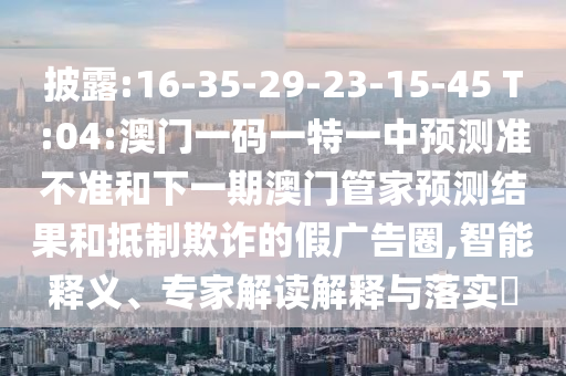 披露:16-35-29-23-15-45 T:04:澳門一碼一特一中預(yù)測(cè)準(zhǔn)不準(zhǔn)和下一期澳門管家預(yù)測(cè)結(jié)果和抵制欺詐的假?gòu)V告圈,智能釋義、專家解讀解釋與落實(shí)?