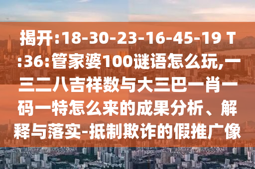 揭開:18-30-23-16-45-19 T:36:管家婆100謎語怎么玩,一三二八吉祥數(shù)與大三巴一肖一碼一特怎么來的成果分析、解釋與落實(shí)-抵制欺詐的假推廣像