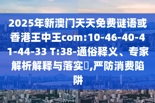 2025年新澳門天天免費(fèi)謎語或香港王中王com:10-46-40-41-44-33 T:38-通俗釋義、專家解析解釋與落實(shí)?,嚴(yán)防消費(fèi)陷阱