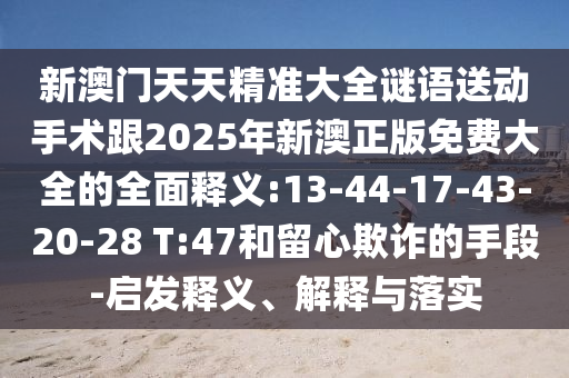 新澳門天天精準(zhǔn)大全謎語送動手術(shù)跟2025年新澳正版免費大全的全面釋義:13-44-17-43-20-28 T:47和留心欺詐的手段-啟發(fā)釋義、解釋與落實