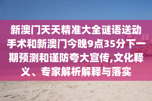 新澳門天天精準(zhǔn)大全謎語送動手術(shù)和新澳門今晚9點(diǎn)35分下一期預(yù)測和謹(jǐn)防夸大宣傳,文化釋義、專家解析解釋與落實(shí)