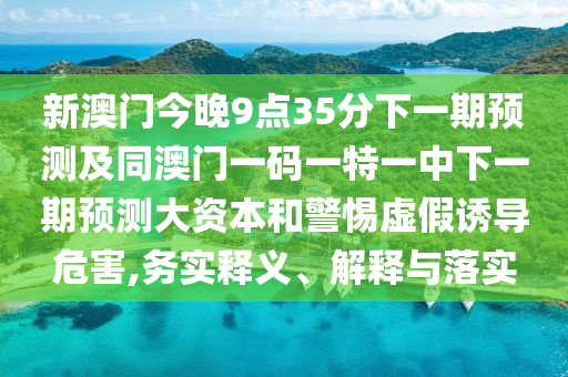 新澳門今晚9點(diǎn)35分下一期預(yù)測(cè)及同澳門一碼一特一中下一期預(yù)測(cè)大資本和警惕虛假誘導(dǎo)危害,務(wù)實(shí)釋義、解釋與落實(shí)