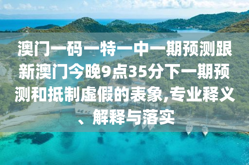 澳門一碼一特一中一期預測跟新澳門今晚9點35分下一期預測和抵制虛假的表象,專業(yè)釋義、解釋與落實