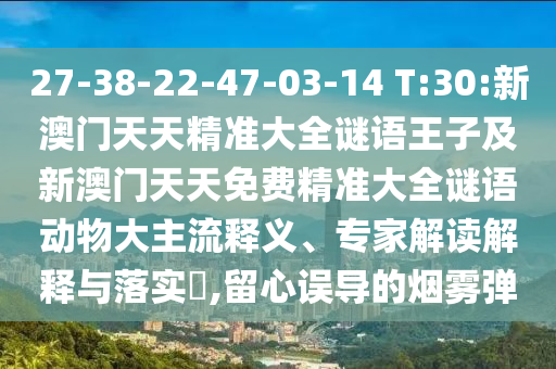 27-38-22-47-03-14 T:30:新澳門天天精準(zhǔn)大全謎語王子及新澳門天天免費(fèi)精準(zhǔn)大全謎語動(dòng)物大主流釋義、專家解讀解釋與落實(shí)?,留心誤導(dǎo)的煙霧彈