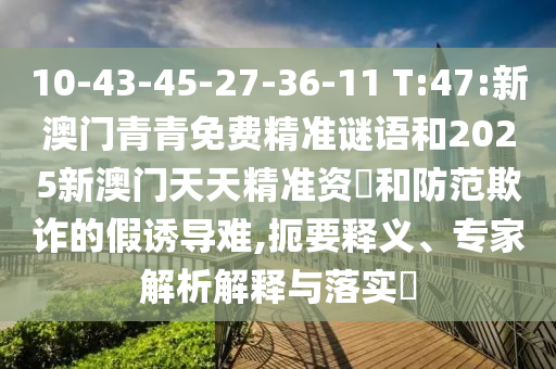 10-43-45-27-36-11 T:47:新澳門青青免費精準(zhǔn)謎語和2025新澳門天天精準(zhǔn)資枓和防范欺詐的假誘導(dǎo)難,扼要釋義、專家解析解釋與落實?