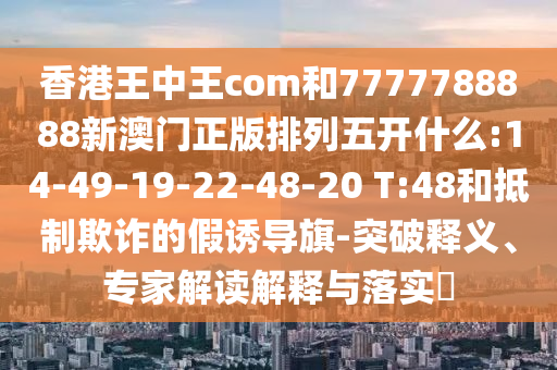 香港王中王com和7777788888新澳門正版排列五開(kāi)什么:14-49-19-22-48-20 T:48和抵制欺詐的假誘導(dǎo)旗-突破釋義、專家解讀解釋與落實(shí)?