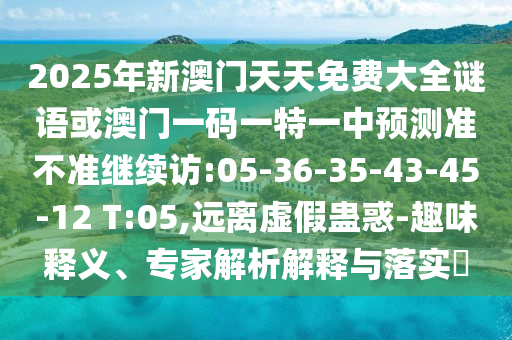 2025年新澳門(mén)天天免費(fèi)大全謎語(yǔ)或澳門(mén)一碼一特一中預(yù)測(cè)準(zhǔn)不準(zhǔn)繼續(xù)訪:05-36-35-43-45-12 T:05,遠(yuǎn)離虛假蠱惑-趣味釋義、專家解析解釋與落實(shí)?