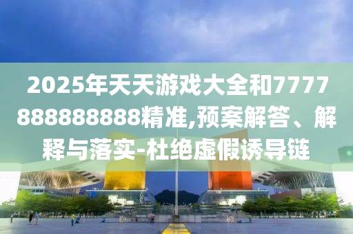 2025年天天游戲大全和7777888888888精準(zhǔn),預(yù)案解答、解釋與落實(shí)-杜絕虛假誘導(dǎo)鏈