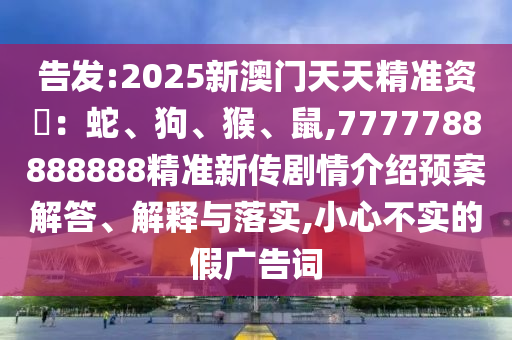 告發(fā):2025新澳門(mén)天天精準(zhǔn)資枓：蛇、狗、猴、鼠,7777788888888精準(zhǔn)新傳劇情介紹預(yù)案解答、解釋與落實(shí),小心不實(shí)的假?gòu)V告詞