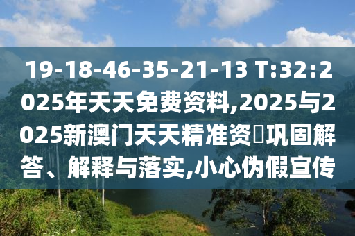 19-18-46-35-21-13 T:32:2025年天天免費資料,2025與2025新澳門天天精準資枓鞏固解答、解釋與落實,小心偽假宣傳