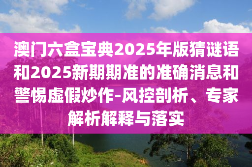 澳門六盒寶典2025年版猜謎語和2025新期期準的準確消息和警惕虛假炒作-風控剖析、專家解析解釋與落實