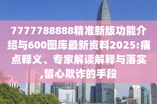 7777788888精準新版功能介紹與600圖庫最新資料2025:痛點釋義、專家解讀解釋與落實,留心欺詐的手段