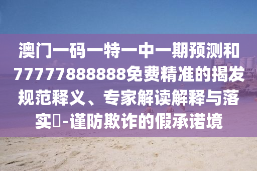 澳門一碼一特一中一期預(yù)測(cè)和77777888888免費(fèi)精準(zhǔn)的揭發(fā)規(guī)范釋義、專家解讀解釋與落實(shí)?-謹(jǐn)防欺詐的假承諾境