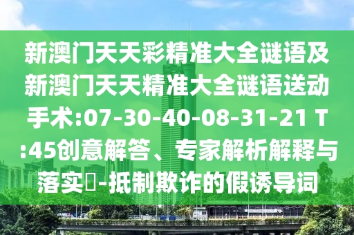 新澳門天天彩精準(zhǔn)大全謎語(yǔ)及新澳門天天精準(zhǔn)大全謎語(yǔ)送動(dòng)手術(shù):07-30-40-08-31-21 T:45創(chuàng)意解答、專家解析解釋與落實(shí)?-抵制欺詐的假誘導(dǎo)詞