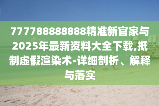 777788888888精準新官家與2025年最新資料大全下載,抵制虛假渲染術-詳細剖析、解釋與落實