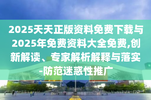 2025天天正版資料免費下載與2025年免費資料大全免費,創(chuàng)新解讀、專家解析解釋與落實-防范迷惑性推廣