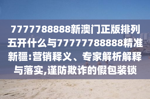 7777788888新澳門正版排列五開什么與77777788888精準(zhǔn)新疆:營銷釋義、專家解析解釋與落實(shí),謹(jǐn)防欺詐的假包裝鎖