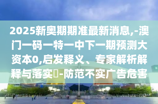 2025新奧期期準最新消息,-澳門一碼一特一中下一期預測大資本0,啟發(fā)釋義、專家解析解釋與落實?-防范不實廣告危害