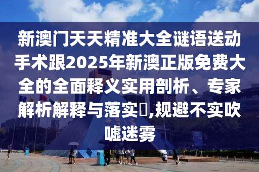 新澳門天天精準大全謎語送動手術(shù)跟2025年新澳正版免費大全的全面釋義實用剖析、專家解析解釋與落實?,規(guī)避不實吹噓迷霧