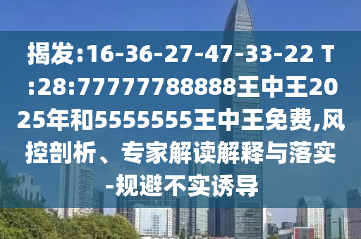 揭發(fā):16-36-27-47-33-22 T:28:77777788888王中王2025年和5555555王中王免費,風(fēng)控剖析、專家解讀解釋與落實-規(guī)避不實誘導(dǎo)