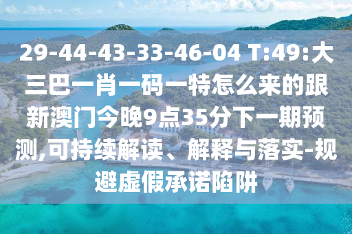 29-44-43-33-46-04 T:49:大三巴一肖一碼一特怎么來的跟新澳門今晚9點(diǎn)35分下一期預(yù)測(cè),可持續(xù)解讀、解釋與落實(shí)-規(guī)避虛假承諾陷阱
