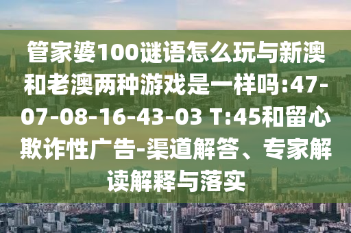 管家婆100謎語(yǔ)怎么玩與新澳和老澳兩種游戲是一樣嗎:47-07-08-16-43-03 T:45和留心欺詐性廣告-渠道解答、專家解讀解釋與落實(shí)