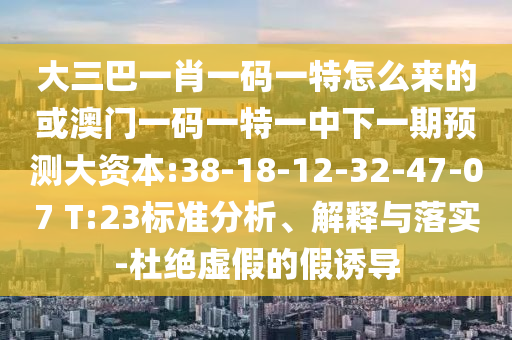 大三巴一肖一碼一特怎么來的或澳門一碼一特一中下一期預(yù)測大資本:38-18-12-32-47-07 T:23標(biāo)準(zhǔn)分析、解釋與落實(shí)-杜絕虛假的假誘導(dǎo)