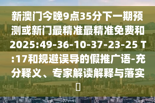 新澳門今晚9點(diǎn)35分下一期預(yù)測或新門最精準(zhǔn)最精準(zhǔn)免費(fèi)和2025:49-36-10-37-23-25 T:17和規(guī)避誤導(dǎo)的假推廣語-充分釋義、專家解讀解釋與落實(shí)?