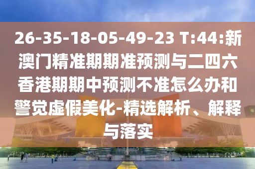 26-35-18-05-49-23 T:44:新澳門精準(zhǔn)期期準(zhǔn)預(yù)測(cè)與二四六香港期期中預(yù)測(cè)不準(zhǔn)怎么辦和警覺(jué)虛假美化-精選解析、解釋與落實(shí)