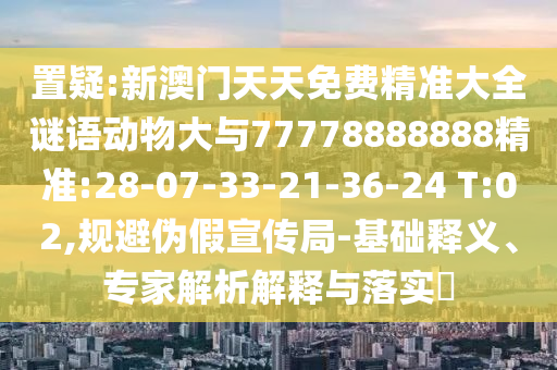 置疑:新澳門天天免費精準大全謎語動物大與77778888888精準:28-07-33-21-36-24 T:02,規(guī)避偽假宣傳局-基礎(chǔ)釋義、專家解析解釋與落實?