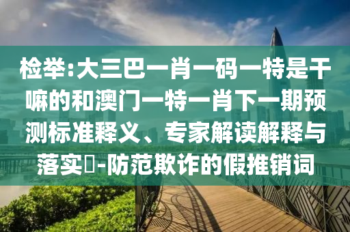檢舉:大三巴一肖一碼一特是干嘛的和澳門一特一肖下一期預(yù)測標(biāo)準(zhǔn)釋義、專家解讀解釋與落實(shí)?-防范欺詐的假推銷詞