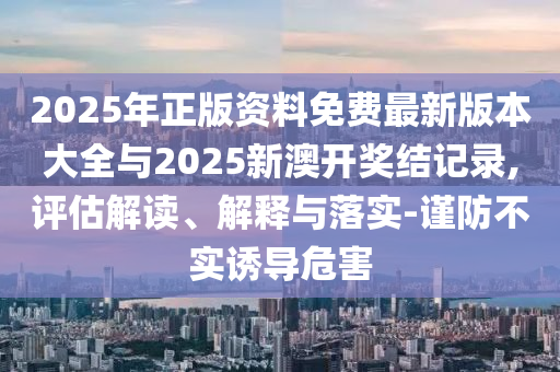 2025年正版資料免費最新版本大全與2025新澳開獎結(jié)記錄,評估解讀、解釋與落實-謹(jǐn)防不實誘導(dǎo)危害