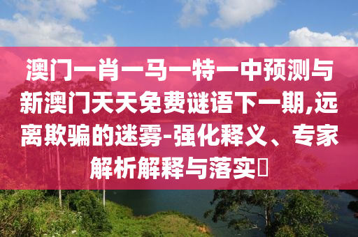澳門一肖一馬一特一中預(yù)測與新澳門天天免費(fèi)謎語下一期,遠(yuǎn)離欺騙的迷霧-強(qiáng)化釋義、專家解析解釋與落實(shí)?