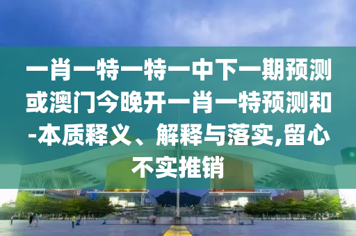 一肖一特一特一中下一期預(yù)測或澳門今晚開一肖一特預(yù)測和-本質(zhì)釋義、解釋與落實,留心不實推銷
