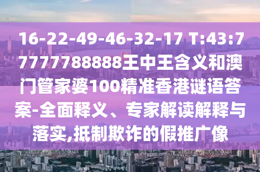 16-22-49-46-32-17 T:43:77777788888王中王含義和澳門管家婆100精準(zhǔn)香港謎語答案-全面釋義、專家解讀解釋與落實,抵制欺詐的假推廣像