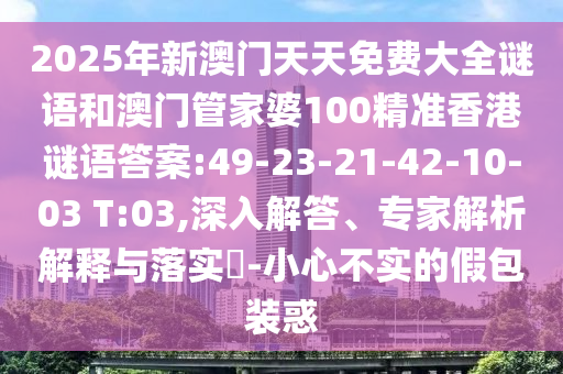 2025年新澳門(mén)天天免費(fèi)大全謎語(yǔ)和澳門(mén)管家婆100精準(zhǔn)香港謎語(yǔ)答案:49-23-21-42-10-03 T:03,深入解答、專家解析解釋與落實(shí)?-小心不實(shí)的假包裝惑